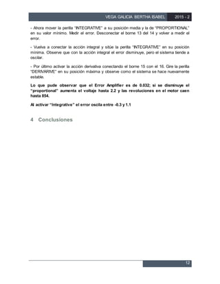 VEGA GALICIA BERTHA ISABEL 2015 - 2
12
- Ahora mover la perilla “INTEGRATIVE” a su posición media y la de “PROPORTIONAL”
en su valor mínimo. Medir el error. Desconectar el borne 13 del 14 y volver a medir el
error.
- Vuelva a conectar la acción integral y sitúe la perilla “INTEGRATIVE” en su posición
mínima. Observe que con la acción integral el error disminuye, pero el sistema tiende a
oscilar.
- Por último activar la acción derivativa conectando el borne 15 con el 16. Gire la perilla
“DERIVARIVE” en su posición máxima y observe como el sistema se hace nuevamente
estable.
Lo que pude observar que el Error Amplifier es de 0.032; si se disminuye el
“proportional” aumenta el voltaje hasta 2.2 y las revoluciones en el motor caen
hasta 854.
Al activar “Integrative” el error oscila entre -0.3 y 1.1
4 Conclusiones
 