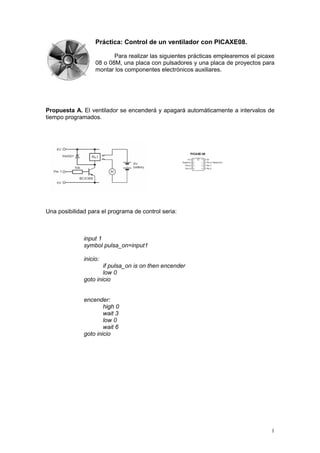 1
Práctica: Control de un ventilador con PICAXE08.
Para realizar las siguientes prácticas emplearemos el picaxe
08 o 08M, una placa con pulsadores y una placa de proyectos para
montar los componentes electrónicos auxiliares.
Propuesta A. El ventilador se encenderá y apagará automáticamente a intervalos de
tiempo programados.
Una posibilidad para el programa de control seria:
input 1
symbol pulsa_on=input1
inicio:
if pulsa_on is on then encender
low 0
goto inicio
encender:
high 0
wait 3
low 0
wait 6
goto inicio
 