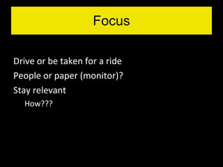 Drive or be taken for a ride People or paper (monitor)? Stay relevant How??? Focus 
