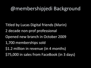 @membershipjedi Background Titled by Lucas Digital friends (Marin) 2 decade non-prof professional Opened new branch in October 2009 1,700 memberships sold $1.2 million in revenue (in 4 months) $75,000 in sales from FaceBook (in 3 days) 