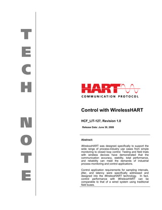 T
E
C
H
    Control with WirelessHART


N   HCF_LIT-127, Revision 1.0
    Release Date: June 30, 2008




O   Abstract:

    WirelessHART was designed specifically to support the
    wide range of process-industry use cases from simple
    monitoring to closed loop control. Testing and field trials


T   with wireless devices have demonstrated that the
    communication accuracy, stability, total performance,
    and reliability can meet the demands of industrial
    process monitoring and control applications.

    Control application requirements for sampling intervals,


E   jitter, and latency were specifically addressed and
    designed into the WirelessHART technology. In fact,
    control performance with WirelessHART can be
    comparable to that of a wired system using traditional
    field buses.
 