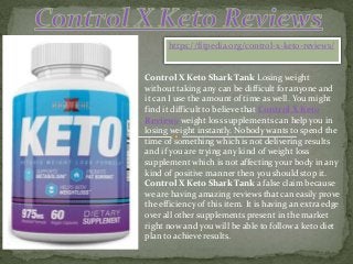 https://fitpedia.org/control-x-keto-reviews/
Control X Keto Shark Tank Losing weight
without taking any can be difficult for anyone and
it can I use the amount of time as well. You might
find it difficult to believe that Control X Keto
Reviews weight loss supplements can help you in
losing weight instantly. Nobody wants to spend the
time of something which is not delivering results
and if you are trying any kind of weight loss
supplement which is not affecting your body in any
kind of positive manner then you should stop it.
Control X Keto Shark Tank a false claim because
we are having amazing reviews that can easily prove
the efficiency of this item. It is having an extra edge
over all other supplements present in the market
right now and you will be able to follow a keto diet
plan to achieve results.
 