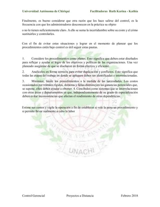 Universidad Autónoma de Chiriquí Facilitadoras Ruth Karina - Kathia
Control Gerencial Proyectos a Distancia Febrero 2018
Finalmente, es bueno considerar que otra razón que los hace salirse del control, es la
frecuencia con que los administradores desconocen en la práctica su objeto
o no lo tienen suficientemente claro. A ello se suma la incertidumbre sobre su costo y el cómo
sustituirlos y controlarlos.
Con el fin de evitar estas situaciones y lograr en el momento de planear que los
procedimientos estén bajo control es útil seguir estas pautas.
1. Considere los procedimientos como planes. Esto significa que deben estar diseñados
para reflejar y ayudar al logro de los objetivos y políticas de las organizaciones. Una vez
planeado asegúrese de que se diseñaron en forma efectiva y eficiente.
2. Analícelos en forma correcta para evitar duplicación y conflictos. Esto significa que
todas las etapas del trabajo en donde se apliquen deben ser identificadas e interrelacionadas.
3. Minimice, limite los procedimientos a la medida de las necesidades. Los costos
ocasionados por trámites rígidos, demoras y fallas disminuyen las ganancias potenciales que,
se supone, ellos deben ayudar a obtener. 4. Concíbalos como sistemas que se interrelacionan
con otras áreas y departamentos ya que, independientemente de su grado de especialización
deben evitar inconsistencias que afectan el rendimiento de otras dependencias.
Estime sus costos y vigile la operación a fin de establecer si vale la pena un procedimiento y
si permite llevar realmente a cabo la labor
 