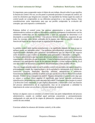 Universidad Autónoma de Chiriquí Facilitadoras Ruth Karina - Kathia
Control Gerencial Proyectos a Distancia Febrero 2018
Es importante, para comprender mejor el objeto de este trabajo, discutir sobre lo que significa
la función de control. Por eso, en este punto se pretende presentar el concepto de control, así
como los elementos que integran este concepto. Se expondrán las formas según las cuales el
control puede ser comprendido en sus diferentes perspectivas y sus etapas básicas. Estas
consideraciones serán importantes para que sea posible comprender la evolución del
concepto, que será expuesto a continuación.
Podemos definir el control como “un proceso administrativo a través del cual los
administradores realizan un esfuerzo sistemático orientado a comparar el rendimiento con los
estándares establecidos por las organizaciones, y estar en capacidad de determinar si el
desempeño es acorde con las normas”. Este proceso incluye, obviamente, asegurarse de que
todos los recursos estén siendo utilizados de la manera más efectiva posible siempre en
función del logro de los objetivos que la organización ha propuesto.
La palabra control tiene muchas connotaciones y su significado depende del área en que se
aplique; puede ser entendida como: · Las políticas, procedimientos, prácticas y estructuras
organizacionales diseñadas para garantizar razonablemente que los objetivos del negocio
serán alcanzados y que eventos no deseables serán prevenidos o detectados y corregidos. ·
La función administrativa que hace parte del proceso administrativo, junto con la planeación,
organización y dirección y lo que la precede. · Como la función restrictiva de un sistema para
mantener a los participantes dentro de los patrones deseados y evitar cualquier desvío. Es el
caso del control de frecuencia y expediente del personal para evitar posibles abusos.
Hay una imagen popular según la cual la palabra control está asociada a un aspecto negativo,
principalmente cuando las organizaciones y en la sociedad es interpretada en el sentido de
restricción, coerción, limitación, dirección, refuerzo, manipulación e inhibición.
Generalmente hablando, controlar es influir en lo que sucede con el fin de obtener el resultado
deseado. Existen varios conceptos de control. Algunos interpretan el control como algo que
se reduce a verificar. Otros amplían el significado para incluir aspectos preliminares
(planificación, programación) como una parte del control. Finalmente, otros juzgan el control
y la dirección como sinónimos, lo que implica dinamizarlo y enmarcarlo como una función
del proceso administrativo de la organización. Aun no se comprende a cabalidad la
importancia de contar con un eficaz y eficiente sistema de control.
Incluso en algunos casos se considera al control como una parte independiente del proceso
administrativo, cuando en realidad aquel participa concurrente y permanentemente
amalgamado en cada una de las etapas de planeación, organización, dirección y el propio
control de una entidad.
Conviene señalar los alcances del término control y el de orden:
 
