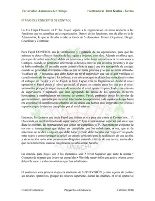 Universidad Autónoma de Chiriquí Facilitadoras Ruth Karina - Kathia
Control Gerencial Proyectos a Distancia Febrero 2018
ETAPAS DEL CONCEPTO DE CONTROL
La 1ra Etapa Clásicos: el 1º fue Fayol; separa a la organización en áreas respecto a las
funciones que se cumplían en la organización. Dentro de las funciones, una de ellas es la de
Administrar, lo que se llevaba a cabo a través de 5 elementos: Prever, Organizar, Dirigir,
Coordinar y Controlar.
Para Fayol CONTROL era la verificación y vigilancia de las operaciones, para que las
mismas se desarrollen en función de las reglas y órdenes, emitidos. Además establece que,
para que el control sea eficaz, debía ser oportuno y debía tener uno secuencia de sanciones o
Castigos, cuando se generaban diferencias o desvíos entre lo que se había previsto y lo que
se había realizado. Él entendía como control eficaz a aque1 que era susceptible de castigar
cuando se generaban diferencias entre lo que se había previsto y lo que se había obtenido.
Establece en 1º instancia, que debe haber un nivel supervisor que sea el que verifique el
cumplimiento de las reglas o los órdenes, y en este concepto es donde hay coincidencia entre
el enfoque de Taylor y el de Fayol; si bien Taylor veía lo Organización desde el nivel
operativo y Fayol desde el nivel gerencial, el punto en común entre los das era el nivel
intermedio, porque la mejor manera de controlar al nivel operativo paro Taylor era a través
de supervisores o capataces que iban agrupando las tareas de los operarios en forma
homogénea y estableciendo un sistema de control. Fayol, partiendo desde los niveles de
gerenciamiento, entendía que ese nivel intermedio de supervisión o de capataces lo que hacía
era coordinar el cumplimiento efectivo de las tareas que habían sido impartidas por el nivel
superior y que debían ser cumplidas por el nivel inferior.
Entonces, los factores que decía Fayol que debían existir para que exista el Control son... 1º.
Que exista un nivel intermedio de supervisión; 2º. Que exista un nivel superior que sea el que
dicte las normas, las instrucciones que deban ser cumplidas y; 3º. Que exista un conjunto de
normas o instrucciones que deban ser cumplidas por los subalternos, o sea, que si de
antemano no se dice a alguien que debe hacer y cómo debe hacerlo, ese “alguien” no puede
estar sujeto a control porque se aplicó un criterio arbitrario para la realización de una acción,
y si esa acción no ha sido previamente dirigida o instruida a través de una norma, mal se dice
que no la hizo bien, cuando esa persona no sabía cómo hacerlo.
En síntesis, para Fayol son 3 los elementos son: • Nivel Superior que dicte la norma •
Conjunto de normas que deben ser cumplidas • Nivel de supervisión que guíe u oriente como
deben llevarse o cabo esas órdenes por los subalternos
El control en esta primera etapa era sinónimo de SUPERVISIÓN, y eran sujetos de control
los niveles operativos, porque los niveles superiores daban las órdenes, el nivel operativo
 
