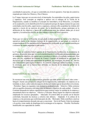 Universidad Autónoma de Chiriquí Facilitadoras Ruth Karina - Kathia
Control Gerencial Proyectos a Distancia Febrero 2018
coordinaba la ejecución, y lo que se controlaba era el nivel operativo. Este tipo de control es
respetado por todos los Clásicos y Neo-Clásicos.
La 2ª etapa: tiene que ver con otro nivel, el intermedio. Se controlaba a los jefes, supervisores
y capataces. Este concepto se empieza a aplicar con el enfoque de la Teoría de la
Organización, cuando se modifica el concepto de Autoridad y el de Dirección, y se basaba
en la aceptación y en la identificación En la aceptación porque de alguna manera los que eran
controlados eran los jefes, supervisores y capataces, entonces ellos aceptaban las órdenes del
superior a través de un ejercicio de poder. En la identificación, porque participan en la
definición de los objetivos y hacen de coordinadores entre las órdenes dadas por el nivel
superior y la realización efectiva de esas órdenes a través del nivel operativo.
Tiene que ver con la verificación: en qué grado se han cumplido las metas y los objetivos,
operativos dados a los distintos sectores de la organización, en que grado se controla el
comportamiento de los miembros de la Organización verificando de qué manera contribuyen
a alcanzar las metas asignadas a cada sector.
La 3ª etapa: se controla al nivel superior de la Organización, la dirección, la presidencia, la
gerencia, directores; tiene que ver con la monitorización ir verificando permanentemente que
se cumplan los objetivos, no esperar que se produzca el desvío, el resultado inesperado; Sino
antes que eso, establecer un Sistema de Control. Consiste en establecer en qué grado las
decisiones que se toman para determinar las políticas, las estrategias, las metas, etc., son los
más convenientes para lograr el objetivo. Se controla a aquel que define la política, la meta,
la estrategia, para ver si fueron bien definidas en función de la intención global de la
Organización.
CARACTERÍSTICAS DEL CONTROL
Se reconocen una serie de características generales que debe poseer el control, tales como: ·
Integral: Asume una perspectiva integral de la organización, contempla a la empresa en su
totalidad, es decir, cubre todos los aspectos de las actividades que se desarrollan en la misma.
· Periódico: Sigue un esquema y una secuencia predeterminada. · Selectivo: Debe centrarse
solo en aquellos elementos relevantes para la función u objetivos de cada unidad. · Creativo:
Continúa búsqueda de índices significativos para conocer mejor la realidad de la empresa y
encaminarla hacia sus objetivos. · Efectivo y Eficiente: Busca lograr los objetivos marcados
empleando los recursos apropiados. · Adecuado: El control debe ser acorde con la función
controlada, buscando las técnicas y criterios más idóneos. · Adaptado: A la cultura de la
empresa y a las personas que conforman parte de ella. · Motivador: Debe contribuir a motivar
hacia el comportamiento deseado más que a coaccionar. · Servir de Puente: Entre la estrategia
y la acción, como medio de despliegue de la estrategia en la empresa. · Flexible: Fácilmente
modificable con capacidad de cambio.
 