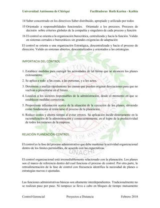 Universidad Autónoma de Chiriquí Facilitadoras Ruth Karina - Kathia
Control Gerencial Proyectos a Distancia Febrero 2018
14 Saber concentrado en los directivos Saber distribuido, apropiado y utilizado por todos
15 Orientado a responsabilidades funcionales. Orientado a los procesos. Procesos de
decisión sobre criterios globales de la compañía y singulares de cada proceso y función
16 El control se orienta a la organización burocrática, centralizada y hacia la función. Valido
en sistemas cerrados o burocráticos sin grandes exigencias de adaptación
El control se orienta a una organización Estratégica, descentralizada y hacia el proceso de
dirección. Valido en sistemas abiertos, descentralizados y orientados a las estrategias.
IMPORTACIA DEL CONTROL
1. Establece medidas para corregir las actividades de tal forma que se alcancen los planes
exitosamente.
2. Se aplica a todo: a las cosas, a las personas, y a los actos.
3. Determina y analiza rápidamente las causas que pueden originar desviaciones para que no
vuelvan a presentarse en el futuro.
4. Localiza a los sectores responsables de la administración, desde el momento en que se
establecen medidas correctivas.
5. Proporciona información acerca de la situación de la ejecución de los planes, sirviendo
como fundamento al reiniciarse el proceso de la planeación.
6. Reduce costos y ahorra tiempo al evitar errores. Su aplicación incide directamente en la
racionalización de la administración y consecuentemente, en el logro de la productividad
de todos los recursos de la empresa.
RELACIÓN PLANEACIÓN-CONTROL
El control es la fase del proceso administrativo que debe mantener la actividad organizacional
dentro de los límites permisibles, de acuerdo con las expectativas.
El control organizacional está irremediablemente relacionado con la planeación. Los planes
son el marco de referencia dentro del cual funciona el proceso de control. Por otra parte, la
retroalimentación de la fase de control con frecuencia identifica la necesidad de planes o
estrategias nuevas o ajustadas.
Las funciones administrativas básicas son altamente interdependientes. Tradicionalmente no
se realizan paso por paso. Ni tampoco se lleva a cabo en bloques de tiempo mutuamente
 