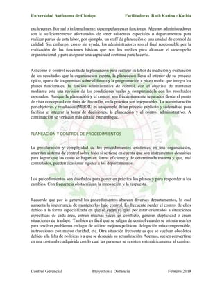 Universidad Autónoma de Chiriquí Facilitadoras Ruth Karina - Kathia
Control Gerencial Proyectos a Distancia Febrero 2018
excluyentes. Formal o informalmente, desempeñan estas funciones. Algunos administradores
son lo suficientemente afortunados de tener asistentes especiales o departamentos para
realizar partes de esta labor, por ejemplo, un staff de planeación o una unidad de control de
calidad. Sin embargo, con o sin ayuda, los administradores son al final responsable por la
realización de las funciones básicas que son los medios para alcanzar el desempeño
organizacional y para asegurar una capacidad continua para hacerlo.
Así como el control necesita de la planeación para realizar su labor de medición y evaluación
de los resultados que la organización espera, la planeación lleva al interior de su proceso
típico, aparte de las premisas sobre el futuro y la programación a plazo medio que integra los
planes funcionales, la función administrativa de control, con el objetivo de mantener
mediante este una revisión de las condiciones reales y comparándola con los resultados
esperados. Aunque la planeación y el control son frecuentemente separados desde el punto
de vista conceptual con fines de discusión, en la práctica son inseparables. La administración
por objetivos y resultados (MBOR) es un ejemplo de un proceso explícito y sistemático para
facilitar e integrar la toma de decisiones, la planeación y el control administrativo. A
continuación se verá con más detalle este enfoque.
PLANEACIÓN Y CONTROL DE PROCEDIMIENTOS
La proliferación y complejidad de los procedimientos existentes en una organización,
ameritan sistema de control sobre todo si se tiene en cuenta que son instrumentos deseables
para lograr que las cosas se hagan en forma eficiente y de determinada manera y que, mal
controlados, pueden ocasionar rigidez a los departamentos.
Los procedimientos son diseñados para poner en práctica los planes y para responder a los
cambios. Con frecuencia obstaculizan la innovación y la respuesta.
Recuerde que por lo general los procedimientos abarcan diversos departamentos, lo cual
aumenta la importancia de mantenerlos bajo control. Es frecuente perder el control de ellos
debido a la forma especializada en que se crean ya que, por estar orientados a situaciones
específicas de cada área, entran muchas veces en conflicto, generan duplicidad o crean
situaciones de traslape. También es fácil que se salgan de control cuando se intenta usarlos
para resolver problemas en lugar de utilizar mejores políticas, delegación más comprensible,
instrucciones con mayor claridad, etc. Otra situación frecuente es que se vuelvan obsoletos
debido a la falta de políticas o a que se descuida su actualización. Además, suelen convertirse
en una costumbre adquirida con lo cual las personas se resisten sistemáticamente al cambio.
 