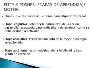  Etapas que las personas superan para adquirir destrezas.
 Etapa cognitiva: Entender la naturaleza de la acción,
desarrollar estrategia para realizarla y determinar como se
debe evaluar la actividad.
 Etapa asociativa: Perfeccionamiento de la mejor estrategia
seleccionada.
 Etapa autónoma: automaticidad de la habilidad y bajo
grado de atención
 