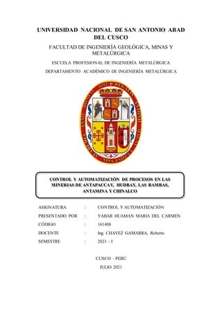 UNIVERSIDAD NACIONAL DE SAN ANTONIO ABAD
DEL CUSCO
FACULTAD DE INGENIERÍA GEOLÓGICA, MINAS Y
METALÚRGICA
ESCUELA PROFESIONAL DE INGENIERÍA METALÚRGICA
DEPARTAMENTO ACADÉMICO DE INGENIERÍA METALÚRGICA
ASIGNATURA : CONTROL Y AUTOMATIZACIÓN
PRESENTADO POR : YABAR HUAMAN MARIA DEL CARMEN
CÓDIGO : 161408
DOCENTE : Ing. CHAVEZ GAMARRA, Roberto
SEMESTRE : 2021 – I
CUSCO – PERÚ
JULIO 2021
CONTROL Y AUTOMATIZACIÓN DE PROCESOS EN LAS
MINERIAS DE ANTAPACCAY, HUDBAY, LAS BAMBAS,
ANTAMINA Y CHINALCO
 