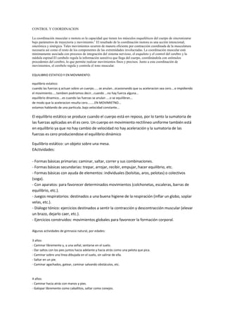 CONTROL Y COORDINACION
La coordinación muscular o motora es la capacidad que tienen los músculos esqueléticos del cuerpo de sincronizarse
bajo parámetros de trayectoria y movimiento.1
El resultado de la coordinación motora es una acción intencional,
sincrónica y sinérgica. Tales movimientos ocurren de manera eficiente por contracción coordinada de la musculatura
necesaria así como el resto de los componentes de las extremidades involucradas. La coordinación muscular está
minimamente asociada con procesos de integración del sistema nervioso, el esqueleto y el control del cerebro y la
médula espinal.El cerebelo regula la información sensitiva que llega del cuerpo, coordinándola con estímulos
procedentes del cerebro, lo que permite realizar movimientos finos y precisos. Junto a esta coordinación de
movimientos, el cerebelo regula y controla el tono muscular.
EQUILIBRIO ESTATICO Y EN MOVIMIENTO:
equilibrio estatico:
cuando las fuerzas q actuan sobre un cuerpo......se anulan...ocasionando que su aceleracion sea cero....e impidiendo
el movimiento.....tambien podriamos decir...cuando ...no hay fuerza alguna...
equilibrio dinamico....es cuando las fuerzas se anulan ....o se equilibran...
de modo que la aceleracion resulta cero........EN MOVIMIETNO...
estamos hablando de una particula..bajo velocidad constante...
El equilibrio estático se produce cuando el cuerpo está en reposo, por lo tanto la sumatoria de
las fuerzas aplicadas en él es cero. Un cuerpo en movimiento rectilineo uniforme también está
en equilibrio ya que no hay cambio de velocidad no hay aceleración y la sumatoria de las
fuerzas es cero produciendose el equilibrio dinámico
Equilibrio estático: un objeto sobre una mesa.
EActividades:
- Formas básicas primarias: caminar, saltar, correr y sus combinaciones.
- Formas básicas secundarias: trepar, arrojar, recibir, empujar, hacer equilibrio, etc.
- Formas básicas con ayuda de elementos: individuales (bolsitas, aros, pelotas) o colectivos
(soga).
- Con aparatos: para favorecer determinados movimientos (colchonetas, escaleras, barras de
equilibrio, etc.).
- Juegos respiratorios: destinados a una buena higiene de la respiración (inflar un globo, soplar
velas, etc.).
- Diálogo tónico: ejercicios destinados a sentir la contracción y descontracción muscular (elevar
un brazo, dejarlo caer, etc.).
- Ejercicios construidos: movimientos globales para favorecer la formación corporal.
Algunas actividades de gimnasia natural, por edades:
3 años:
- Caminar libremente y, a una señal, sentarse en el suelo.
- Dar saltos con los pies juntos hacia adelante y hacia atrás como una pelota que pica.
- Caminar sobre una línea dibujada en el suelo, sin salirse de ella.
- Saltar en un pie.
- Caminar agachados, gatear, caminar salvando obstáculos, etc.
4 años:
- Caminar hacia atrás con manos y pies.
- Galopar libremente como caballitos, saltar como conejos.
 