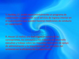 V. Hoddap.12 probó experimentalmente un programa de
capacitación y supervisión en el servicio de ingreso interior en
el cual encontró que pueden hacerse mediciones de conducta
en capacitación
R. House 13 realizó una investigación acerca de las
concepciones, los conceptos y los métodos de desarrollo
ejecutivo y trabajo sobre los requisitos esenciales de apoyo
de administración y la importancia de las variables del
ambiente en la eficiencia de la capacitación.
 