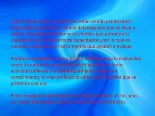 ¿Qué instrumentos y/o técnicas están siendo planteados?
Para poder garantizar la calidad del programa que se lleva a
cabo es fundamental dotarse de medios que permitan la
regulación de los procesos de capacitación, por lo cual es
necesario disponer de instrumentos que ayuden a evaluar.
Podemos considerar la recolección de datos para la evaluación
como un auténtico proceso de investigación, en tanto
actividad reflexiva y sistemática dirigida a lograr un
conocimiento, lo más perfecto posible, de la realidad que se
pretende evaluar.
Pero conseguir la información no debe constituir un fin, sino
un medio para poder mejorar los procesos y productos.
 