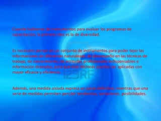 Cuando hablamos de instrumentos para evaluar los programas de
capacitación, la primera idea es la de diversidad.
Es necesario pensar en un conjunto de instrumentos para poder tejer las
informaciones de diferentes naturalezas: de desempeño en las técnicas de
trabajo, de conocimiento, de actitudes profesionales indispensables e
información deseadas, para que esas técnicas puedan ser aplicadas con
mayor eficacia y eficiencia.
Además, una medida aislada expresa un juicio definitivo, mientras que una
serie de medidas permiten percibir tendencias, variaciones, posibilidades.
 
