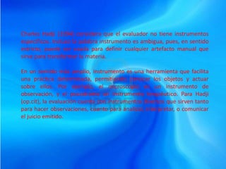 Charles Hadji (1994) considera que el evaluador no tiene instrumentos
específicos. Incluso la palabra instrumento es ambigua, pues, en sentido
estricto, puede ser usada para definir cualquier artefacto manual que
sirve para transformar la materia.
En un sentido más amplio, instrumento es una herramienta que facilita
una práctica determinada, permitiendo conocer los objetos y actuar
sobre ellos. Por ejemplo, el microscopio es un instrumento de
observación, y el psicodrama un instrumento terapéutico. Para Hadji
(op.cit), la evaluación cuenta con instrumentos diversos que sirven tanto
para hacer observaciones, cuanto para analizar, interpretar, o comunicar
el juicio emitido.
 