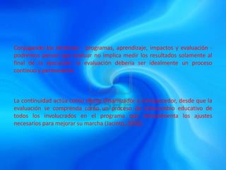 Conjugando los términos - programas, aprendizaje, impactos y evaluación -
podremos pensar que evaluar no implica medir los resultados solamente al
final de la ejecución: la evaluación debería ser idealmente un proceso
continuo y permanente.
La continuidad actúa como efecto dinamizador y enriquecedor, desde que la
evaluación se comprenda como un proceso de intercambio educativo de
todos los involucrados en el programa que retroalimenta los ajustes
necesarios para mejorar su marcha (Jacinto, 2002).
 