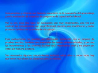 Instrumentos y criterios son factores esenciales en la evaluación del aprendizaje
y en la evaluación de impactos de programas de capacitación laboral.
Por su vez, esos dos tipos de evaluación son muy importantes, una vez que
analizan las competencias que un profesional necesita para modificarse y poder
provocar cambios en su ambiente de trabajo.
Esas evaluaciones no pueden ser efectuadas solamente con el empleo de
pruebas escritas, también son esenciales las tareas contextualizadas, y por eso
los instrumentos y los criterios asumen una importancia vital y no deben ser
vistos de manera aleatoria.
Son necesarios algunos conocimientos teóricos sobre ellos y, sobre todo, hay
que tener muy claros los objetivos para su empleo.
 