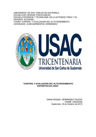 UNIVERSIDAD DE SAN CARLOS DE GUATEMALA
ESCUELA DE CIENCIAS PSICOLOGICAS
ESCUELA DECIENCIA Y TECNOLOGIA DE LA ACTIVIDAD FISICA Y EL
DEPORTE -ECTAFIDE-
CUSRO: CONTROL Y EVALUACION DEL ALTO RENDIMIENTO
LICENCIADO: ALMA BARRIENTOS HERNÁNDEZ
“CONTROL Y EVALUACION DEL ALTO RENDIMIENTO
DEPORTIVO EN JUDO”
DIANA RAQUEL HERNÁNDEZ TOLEDO
CARNÉ: 200922480
Guatemala, 25 de Octubre del 2015
 
