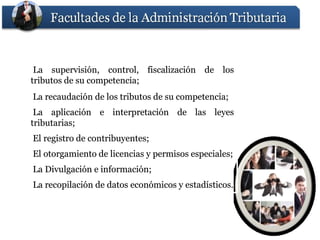 La supervisión, control, fiscalización de los
tributos de su competencia;
La recaudación de los tributos de su competencia;
 La aplicación e interpretación de las leyes
tributarias;
El registro de contribuyentes;
El otorgamiento de licencias y permisos especiales;
La Divulgación e información;
La recopilación de datos económicos y estadísticos.
 