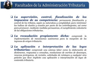  La supervisión, control, fiscalización de los
  impuestos de su competencia: permanente fiscalización y
                  competencia:
   control de los tributos, según su naturaleza y complejidad, para minimizar
   los índices de elusión y evasión por parte de los contribuyentes, así como
   para promover, mediante medidas persuasivas, el cumplimiento voluntario
   de las obligaciones tributarias.
                       tributarias.

 La recaudación propiamente dicha:
                             dicha:                 comprende la
   implementación de mecanismos autónomos para la recepción de los
   ingresos de origen tributario.
                      tributario.

 La aplicación e interpretación de las leyes
  tributarias:
  tributarias: comprende una extensa labor como la elaboración de
   dictámenes, respuestas a consultas, resoluciones de escritos de descargos,
   recursos jerárquicos, de revisión, solicitudes de reintegro y cualquier otra
   petición que lleve implícito una aplicación o interpretación de leyes de
   contenido tributario.
             tributario.
 