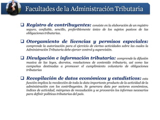  Registro de contribuyentes: consiste en la elaboración de un registro
              contribuyentes:
   seguro, confiable, sencillo, preferiblemente único de los sujetos pasivos de las
   obligaciones tributarias.
                tributarias.

 Otorgamiento de licencias y permisos especiales:
                                       especiales:
   comprende la autorización para el ejercicio de ciertas actividades sobre las cuales la
   Administración Tributaria debe ejercer control y supervisión.
                                                    supervisión.

 Divulgación e información tributaria:
                            tributaria:                         comprende la difusión
   masiva de las leyes, decretos, resoluciones de contenido tributario, así como las
   campañas destinadas a promover el cumplimiento voluntario de obligaciones
   tributarias

 Recopilación de datos económicos y estadísticos: esta
                                     estadísticos:
   función implica la recolección de toda la data importante producto de la actividad de la
   administración con los contribuyentes. Se generara data por sectores económicos,
                              contribuyentes.
   índices de actividad, márgenes de recaudación y se proveerán los informes necesarios
   para definir políticas tributarias del país.
                                          país.
 