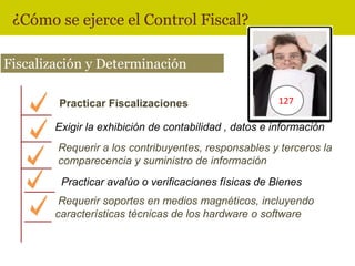 ¿Cómo se ejerce el Control Fiscal?

Fiscalización y Determinación

        Practicar Fiscalizaciones                       127

        Exigir la exhibición de contabilidad , datos e información
        Requerir a los contribuyentes, responsables y terceros la
        comparecencia y suministro de información
         Practicar avalúo o verificaciones físicas de Bienes
         Requerir soportes en medios magnéticos, incluyendo
        características técnicas de los hardware o software
 