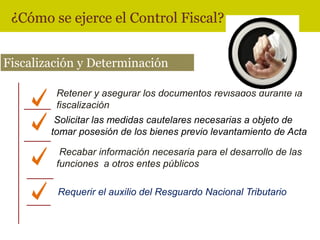 ¿Cómo se ejerce el Control Fiscal?


Fiscalización y Determinación

         Retener y asegurar los documentos revisados durante la
         fiscalización
         Solicitar las medidas cautelares necesarias a objeto de
        tomar posesión de los bienes previo levantamiento de Acta

          Recabar información necesaria para el desarrollo de las
         funciones a otros entes públicos

         Requerir el auxilio del Resguardo Nacional Tributario
 