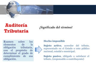 Auditoría
Tributaria

Examen      sobre     los   Hecho imponible
elementos      de      la   Sujeto activo, acreedor del tributo,
obligación    tributaria,   representado en el Estado o ente público
con el propósito de         nacional, estadal o municipal;
determinar el grado de
cumplimiento de esa         Sujeto pasivo, obligado a satisfacer el
obligación.                 tributo, (responsable o contribuyente)
 