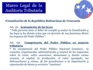 Marco Legal de la
Auditoría Tributaria

Constitución de la República Bolivariana de Venezuela

   Art. 131 Acatamiento de las leyes
   “ Toda persona tiene el deber de cumplir y acatar la Constitución y
   las leyes y los demás actos que en ejercicio de sus funciones dicten
   los órganos del Poder Público”.

   Art. 156    Competencia del Poder Público en materia
   tributaria
   “ Es competencia del Poder Público Nacional (omisiss)… la
   creación, organización, administración y control de los impuestos
   sobre la renta, sobre sucesiones, donaciones y demás ramos
   conexos, el capital, la producción, el valor agregado, los
   hidrocarburos y minas, de los gravámenes a la importación y
   exportación de bienes y servicios “ (omisiss).
 