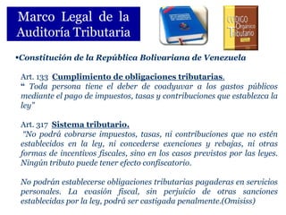 Marco Legal de la
Auditoría Tributaria
Constitución de la República Bolivariana de Venezuela

 Art. 133 Cumplimiento de obligaciones tributarias.
 “ Toda persona tiene el deber de coadyuvar a los gastos públicos
 mediante el pago de impuestos, tasas y contribuciones que establezca la
 ley”

 Art. 317 Sistema tributario.
  “No podrá cobrarse impuestos, tasas, ni contribuciones que no estén
 establecidos en la ley, ni concederse exenciones y rebajas, ni otras
 formas de incentivos fiscales, sino en los casos previstos por las leyes.
 Ningún tributo puede tener efecto confiscatorio.

 No podrán establecerse obligaciones tributarias pagaderas en servicios
 personales. La evasión fiscal, sin perjuicio de otras sanciones
 establecidas por la ley, podrá ser castigada penalmente.(Omisiss)
 