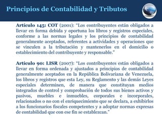 Principios de Contabilidad y Tributos

  Artículo 145: COT (2001): “Los contribuyentes están obligados a
  llevar en forma debida y oportuna los libros y registros especiales,
  conforme a las normas legales y los principios de contabilidad
  generalmente aceptados, referentes a actividades y operaciones que
  se vinculen a la tributación y mantenerlos en el domicilio o
  establecimiento del contribuyente y responsable.”

  Artículo 90: LISR (2007): “Los contribuyentes están obligados a
  llevar en forma ordenada y ajustados a principios de contabilidad
  generalmente aceptados en la República Bolivariana de Venezuela,
  los libros y registros que esta Ley, su Reglamento y las demás Leyes
  especiales determinen, de manera que constituyan medios
  integrados de control y comprobación de todos sus bienes activos y
  pasivos, muebles e inmuebles, corporales e incorporales,
  relacionados o no con el enriquecimiento que se declara, a exhibirlos
  a los funcionarios fiscales competentes y a adoptar normas expresas
  de contabilidad que con ese fin se establezcan.”
 