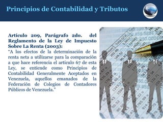 Principios de Contabilidad y Tributos



Artículo 209, Parágrafo 2do.
           209,                   do.   del
Reglamento de la Ley de Impuesto
Sobre La Renta (2003):
                    2003)
“A los efectos de la determinación de la
 A
renta neta a utilizarse para la comparación
a que hace referencia el artículo 67 de esta
Ley, se entiende como Principios de
Contabilidad Generalmente Aceptados en
Venezuela, aquellos emanados de la
Federación de Colegios de Contadores
Públicos de Venezuela.”
            Venezuela.
 