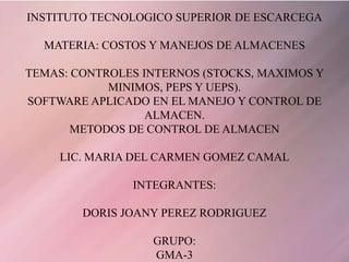 INSTITUTO TECNOLOGICO SUPERIOR DE ESCARCEGA

  MATERIA: COSTOS Y MANEJOS DE ALMACENES

TEMAS: CONTROLES INTERNOS (STOCKS, MAXIMOS Y
            MINIMOS, PEPS Y UEPS).
SOFTWARE APLICADO EN EL MANEJO Y CONTROL DE
                  ALMACEN.
       METODOS DE CONTROL DE ALMACEN

     LIC. MARIA DEL CARMEN GOMEZ CAMAL

               INTEGRANTES:

        DORIS JOANY PEREZ RODRIGUEZ

                  GRUPO:
                  GMA-3
 