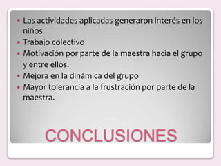 CONCLUSIONESLas actividades aplicadas generaron interés en los niños.Trabajo colectivoMotivación por parte de la maestra hacia el grupo	y entre ellos.Mejora en la dinámica del grupoMayor tolerancia a la frustración por parte de la maestra.