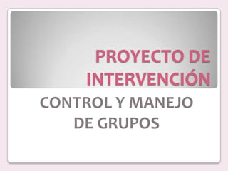 PROYECTO DE INTERVENCIÓN CONTROL Y MANEJO  DE GRUPOS 