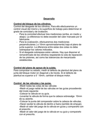 Desarrollo
Control del bloque de los cilindros.
Control del desgaste de los cilindros. Para ello efectuaremos un
control visual del mismo y la superficie de trabajo para determinar el
grado de conicidad y de ovalación.
- Para la conicidad efectuar tres mediciones (arriba, en medio y
abajo). La diferencia no debe exceder del valor marcado por el
fabricante.
- Para la ovalización, efectuaremos dos mediciones
perpendiculares ( a 10mm aproximadamente) bajo el plano de
junta superior. La diferencia entre estas dos cotas no debe
sobrepasar los valores indicados.
- Si el desgaste sobrepasa estos valores. Hay que disponer el
remandrinado de los cilindros respetando la cota de reparación
de los pistones, así como las tolerancias de mecanizado
establecidas.
Control del plano de apoyo de la culata.
Para comprobar su estado, medir el defecto de planitud del plano de
junta del bloque motor en diagonal y de través. Si el defecto de
planitud es superior a 0´ 10mm, cambiar el bloque motor.
Control de las válvulas y las guías.
-Medir todas las cotas de las válvulas
-Medir el juego radial de las válvulas en las guías procediendo
del modo siguiente:
-Colocar la válvula en su guía.
-Levantar la válvula de forma que la cabeza sobresalga 10mm
de su asiento.
-Colocar la punta del comparador sobre la cabeza de válvulas.
-Hacer oscilar la válvula de dentro a fuera (sentido de empuje).
-Medir el valor del juego de la válvula en guías y compararlo con
el prescrito.
-Medir el valor del juego de la válvula en su guía y compararlo
con el prescrito.
 