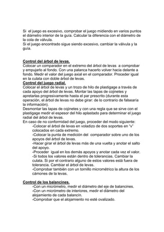 Si el juego es excesivo, comprobar el juego midiendo en varios puntos
el diámetro interior de la guía. Calcular la diferencia con el diámetro de
la cola de válvula.
Si el juego encontrado sigue siendo excesivo, cambiar la válvula y la
guía.
Control del árbol de levas.
Colocar un comparador en el extremo del árbol de levas a comprobar
y empujarlo al fondo. Con una palanca hacerlo volver hacia delante a
fondo. Medir el valor del juego axial en el comparador. Proceder igual
en la culata con doble árbol de levas.
Control del juego radial.
Colocar el árbol de levas y un trozo de hilo de plastigage a través de
cada apoyo del árbol de levas. Montar las tapas de cojinetes y
apretarlas progresivamente hasta el par prescrito (durante esta
operación, el árbol de levas no debe girar: de lo contrario de falsearía
la información).
Desmontar las tapas de cojinetes y con una regla que se sirve con el
plastigage medir el espesor del hilo aplastado para determinar el juego
radial del árbol de levas.
En caso de no conformidad del juego, proceder del modo siguiente:
-Colocar el árbol de levas en voladizo de dos soportes en “v”
colocados en cada extremo.
-Colocar la punta de medición del comparador sobre uno de los
apoyos del árbol de levas.
-Hacer girar el árbol de levas más de una vuelta y anotar el salto
del apoyo.
-Proceder igual en los demás apoyos y anotar cada vez el valor.
-Si todos los valores están dentro de tolerancias. Cambiar la
culata. Si por el contrario alguno de estos valores está fuera de
tolerancia. Cambiar el árbol de levas.
-Comprobar también con un tornillo micrométrico la altura de los
cámones de la levas.
Control de los balancines.
-Con un micrómetro, medir el diámetro del eje de balancines.
-Con un micrómetro de interiores, medir el diámetro del
alojamiento de cada balancín.
-Comprobar que el alojamiento no esté ovalizado.
 