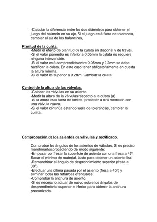-Calcular la diferencia entre los dos diámetros para obtener el
juego del balancín en su eje. Si el juego está fuera de tolerancia,
cambiar el eje de los balancines,
Planitud de la culata.
-Medir el efecto de planitud de la culata en diagonal y de través.
-Si el valor promedio es inferior a 0.05mm la culata no requiere
ninguna intervención.
-Si el valor está comprendido entre 0.05mm y 0.2mm se debe
rectificar la culata. En este caso tener obligatoriamente en cuenta
la altura mínima.
-Si el valor es superior a 0.2mm. Cambiar la culata.
Control de la altura de las válvulas.
-Colocar las válvulas en su asiento.
-Medir la altura de la válvulas respecto a la culata (a)
-Si la altura está fuera de límites, proceder a otra medición con
una válvula nueva.
-Si el valor continúa estando fuera de tolerancias, cambiar la
culata.
Comprobación de los asientos de válvulas y rectificado.
Comprobar los ángulos de los asientos de válvulas. Si es preciso
mandrinarlos procediendo del modo siguiente:
-Empezar por fresar la superficie de asiento con una fresa a 45º.
Sacar el mínimo de material. Justo para obtener un asiento liso.
-Remandrinar el ángulo de desprendimiento superior (fresa a
30º).
-Efectuar una última pasada por el asiento (fresa a 45º) y
eliminar todas las rebarbas eventuales.
-Comprobar la anchura de asiento.
-Si es necesario actuar de nuevo sobre los ángulos de
desprendimiento superior e inferior para obtener la anchura
preconizada.
 