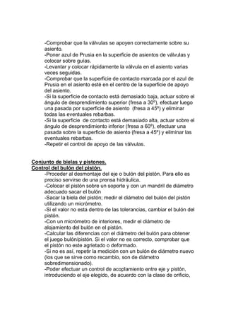 -Comprobar que la válvulas se apoyen correctamente sobre su
asiento.
-Poner azul de Prusia en la superficie de asientos de válvulas y
colocar sobre guías.
-Levantar y colocar rápidamente la válvula en el asiento varias
veces seguidas.
-Comprobar que la superficie de contacto marcada por el azul de
Prusia en el asiento esté en el centro de la superficie de apoyo
del asiento.
-Si la superficie de contacto está demasiado baja, actuar sobre el
ángulo de desprendimiento superior (fresa a 30º), efectuar luego
una pasada por superficie de asiento (fresa a 45º) y eliminar
todas las eventuales rebarbas.
-Si la superficie de contacto está demasiado alta, actuar sobre el
ángulo de desprendimiento inferior (fresa a 60º), efectuar una
pasada sobre la superficie de asiento (fresa a 45º) y eliminar las
eventuales rebarbas.
-Repetir el control de apoyo de las válvulas.
Conjunto de bielas y pistones.
Control del bulón del pistón.
-Proceder al desmontaje del eje o bulón del pistón. Para ello es
preciso servirse de una prensa hidráulica.
-Colocar el pistón sobre un soporte y con un mandril de diámetro
adecuado sacar el bulón
-Sacar la biela del pistón; medir el diámetro del bulón del pistón
utilizando un micrómetro.
-Si el valor no esta dentro de las tolerancias, cambiar el bulón del
pistón.
-Con un micrómetro de interiores, medir el diámetro de
alojamiento del bulón en el pistón.
-Calcular las diferencias con el diámetro del bulón para obtener
el juego bulón/pistón. Si el valor no es correcto, comprobar que
el pistón no este agrietado o deformado.
-Si no es así, repetir la medición con un bulón de diámetro nuevo
(los que se sirve como recambio, son de diámetro
sobredimensionado).
-Poder efectuar un control de acoplamiento entre eje y pistón,
introduciendo el eje elegido, de acuerdo con la clase de orificio,
 