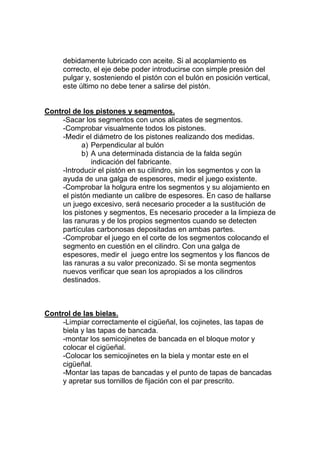 debidamente lubricado con aceite. Si al acoplamiento es
correcto, el eje debe poder introducirse con simple presión del
pulgar y, sosteniendo el pistón con el bulón en posición vertical,
este último no debe tener a salirse del pistón.
Control de los pistones y segmentos.
-Sacar los segmentos con unos alicates de segmentos.
-Comprobar visualmente todos los pistones.
-Medir el diámetro de los pistones realizando dos medidas.
a) Perpendicular al bulón
b) A una determinada distancia de la falda según
indicación del fabricante.
-Introducir el pistón en su cilindro, sin los segmentos y con la
ayuda de una galga de espesores, medir el juego existente.
-Comprobar la holgura entre los segmentos y su alojamiento en
el pistón mediante un calibre de espesores. En caso de hallarse
un juego excesivo, será necesario proceder a la sustitución de
los pistones y segmentos, Es necesario proceder a la limpieza de
las ranuras y de los propios segmentos cuando se detecten
partículas carbonosas depositadas en ambas partes.
-Comprobar el juego en el corte de los segmentos colocando el
segmento en cuestión en el cilindro. Con una galga de
espesores, medir el juego entre los segmentos y los flancos de
las ranuras a su valor preconizado. Si se monta segmentos
nuevos verificar que sean los apropiados a los cilindros
destinados.
Control de las bielas.
-Limpiar correctamente el cigüeñal, los cojinetes, las tapas de
biela y las tapas de bancada.
-montar los semicojinetes de bancada en el bloque motor y
colocar el cigüeñal.
-Colocar los semicojinetes en la biela y montar este en el
cigüeñal.
-Montar las tapas de bancadas y el punto de tapas de bancadas
y apretar sus tornillos de fijación con el par prescrito.
 