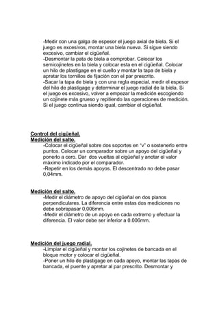 -Medir con una galga de espesor el juego axial de biela. Si el
juego es excesivos, montar una biela nueva. Si sigue siendo
excesivo, cambiar el cigüeñal.
-Desmontar la pata de biela a comprobar. Colocar los
semicojinetes en la biela y colocar esta en el cigüeñal. Colocar
un hilo de plastigage en el cuello y montar la tapa de biela y
apretar los tornillos de fijación con el par prescrito.
-Sacar la tapa de biela y con una regla especial, medir el espesor
del hilo de plastigage y determinar el juego radial de la biela. Si
el juego es excesivo, volver a empezar la medición escogiendo
un cojinete más grueso y repitiendo las operaciones de medición.
Si el juego continua siendo igual, cambiar el cigüeñal.
Control del cigüeñal.
Medición del salto.
-Colocar el cigüeñal sobre dos soportes en “v” o sostenerlo entre
puntos. Colocar un comparador sobre un apoyo del cigüeñal y
ponerlo a cero. Dar dos vueltas al cigüeñal y anotar el valor
máximo indicado por el comparador.
-Repetir en los demás apoyos. El descentrado no debe pasar
0,04mm.
Medición del salto.
-Medir el diámetro de apoyo del cigüeñal en dos planos
perpendiculares. La diferencia entre estas dos mediciones no
debe sobrepasar 0,006mm.
-Medir el diámetro de un apoyo en cada extremo y efectuar la
diferencia. El valor debe ser inferior a 0.006mm.
Medición del juego radial.
-Limpiar el cigüeñal y montar los cojinetes de bancada en el
bloque motor y colocar el cigüeñal.
-Poner un hilo de plastigage en cada apoyo, montar las tapas de
bancada, el puente y apretar al par prescrito. Desmontar y
 