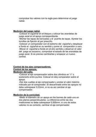 comprobar los valores con la regla para determinar el juego
radial.
Medición del juego radial.
-Colocar el cigüeñal en el bloque y colocar las arandelas de
juego axial en el apoyo correspondiente.
-Montar las tapas de bancadas y el puente de tapas. Apretar los
tornillos de fijación al par prescrito.
-Colocar un comparador con el extremo del cigüeñal y desplazar
a fondo el cigüeñal en su sentido y poner el comparador a cero.
-Mover el cigüeñal a fondo en el otro sentido y observar el valor
del juego es excesivo, comprobar el estado de las arandelas de
juego axial. Si es preciso cambiarlas y empezar un nuevo
control.
Control de los ejes compensadores.
Control de los apoyos.
Medición del salto.
-Colocar el eje compensador sobre dos cilindros en “v” o
sostenerlo entre puntos: Colocar el reloj comparador sobre el
apoyo.
-Dar dos vueltas al eje compensador y anotar el valor máximo
indicado por el comparador. El descentrado entre los apoyos no
debe sobrepasar 0,03mm, si no es así cambiar el eje
compensador.
Medición de la conicidad.
-Medir el diámetro de un apoyo en los bornes de cada uno en
dos planos perpendiculares. La diferencia entre las dos
mediciones no debe sobrepasar 0,005mm; si uno de estos
valores no es correcto, cambiar el eje compensador.
 