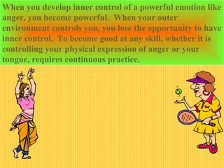 When you develop inner control of a powerful emotion like
anger, you become powerful. When your outer
environment controls you, you lose the opportunity to have
inner control. To become good at any skill, whether it is
controlling your physical expression of anger or your
tongue, requires continuous practice.
 