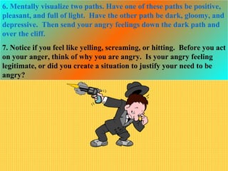 6. Mentally visualize two paths. Have one of these paths be positive,
pleasant, and full of light. Have the other path be dark, gloomy, and
depressive. Then send your angry feelings down the dark path and
over the cliff.
7. Notice if you feel like yelling, screaming, or hitting. Before you act
on your anger, think of why you are angry. Is your angry feeling
legitimate, or did you create a situation to justify your need to be
angry?
 