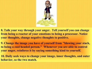 8. Talk your way through your anger. Tell yourself you can change
from being a reactor of your emotions to being a processor. Notice
your thoughts, change negative thoughts to positive.
9. Change the image you have of yourself from "blowing your stack,
to being a cool headed person." Whenever you are able to control
your anger, reinforce it by saying something kind to yourself.
10. Daily seek ways to change your image, inner thoughts, and outer
behavior, so the two match.
 
