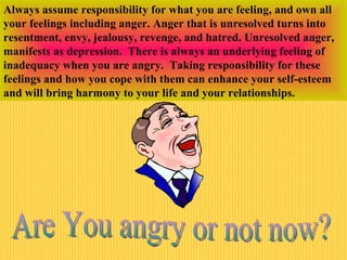Always assume responsibility for what you are feeling, and own all
your feelings including anger. Anger that is unresolved turns into
resentment, envy, jealousy, revenge, and hatred. Unresolved anger,
manifests as depression. There is always an underlying feeling of
inadequacy when you are angry. Taking responsibility for these
feelings and how you cope with them can enhance your self-esteem
and will bring harmony to your life and your relationships.
 