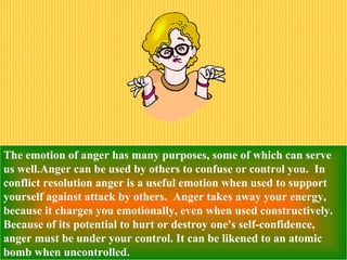The emotion of anger has many purposes, some of which can serve
us well.Anger can be used by others to confuse or control you. In
conflict resolution anger is a useful emotion when used to support
yourself against attack by others. Anger takes away your energy,
because it charges you emotionally, even when used constructively.
Because of its potential to hurt or destroy one's self-confidence,
anger must be under your control. It can be likened to an atomic
bomb when uncontrolled.
 