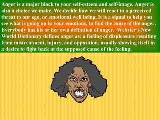 Anger is a major block to your self-esteem and self-image. Anger is
also a choice we make. We decide how we will react to a perceived
threat to our ego, or emotional well being. It is a signal to help you
see what is going on in your emotions, to find the cause of the anger.
Everybody has his or her own definition of anger. Webster's New
World Dictionary defines anger as: a feeling of displeasure resulting
from mistreatment, injury, and opposition, usually showing itself in
a desire to fight back at the supposed cause of the feeling.
 