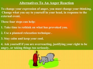 Alternatives To An Anger Reaction
To change your expression of anger, you must change your thinking.
 Change what you say to yourself in your head, in response to the
external event.
These four steps can help:
1. Take time to rethink on what has provoked you.
2. Use a planned relaxation technique .
3. Stay calm and keep your cool.
4. Ask yourself if you are overreacting, justifying your right to be
angry, or taking things too seriously.
 
