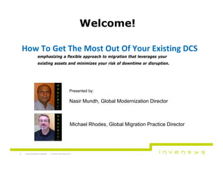 Welcome!
How To Get The Most Out Of Your Existing DCS
emphasizing a flexible approach to migration that leverages your
existing assets and minimizes your risk of downtime or disruption.

Presented by:

Nasir Mundh, Global Modernization Director

Michael Rhodes, Global Migration Practice Director

1

Invensys proprietary & confidential

© Invensys 12 November, 2013

 